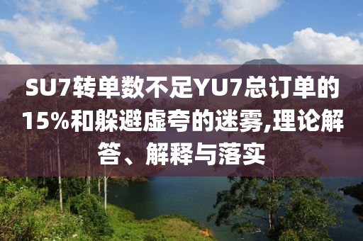 SU7轉(zhuǎn)單數(shù)不足YU7總訂單的15%和躲避虛夸的迷霧,理論解答、解釋與落實(shí)