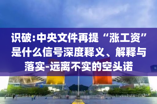 識破:中央文件再提“漲工資”是什么信號深度釋義、解釋與落實-遠離不實的空頭諾