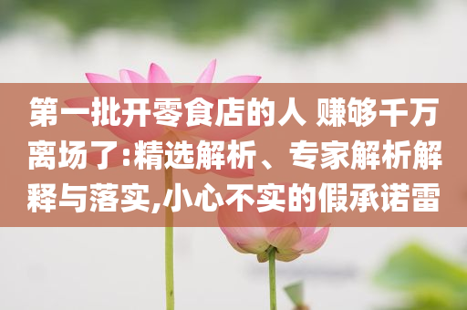 第一批開零食店的人 賺夠千萬離場了:精選解析、專家解析解釋與落實,小心不實的假承諾雷