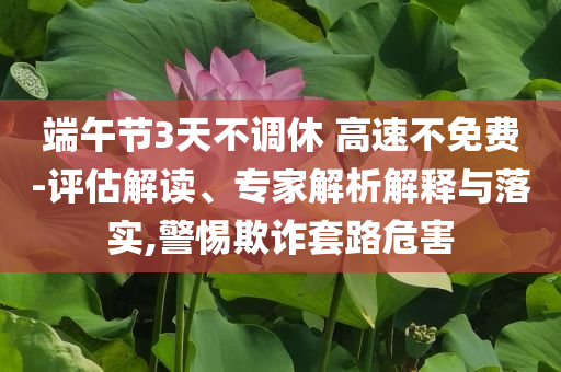 端午節(jié)3天不調(diào)休 高速不免費-評估解讀、專家解析解釋與落實,警惕欺詐套路危害