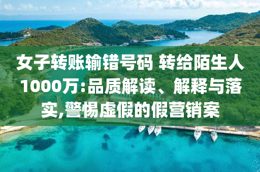 女子轉(zhuǎn)賬輸錯號碼 轉(zhuǎn)給陌生人1000萬:品質(zhì)解讀、解釋與落實,警惕虛假的假營銷案