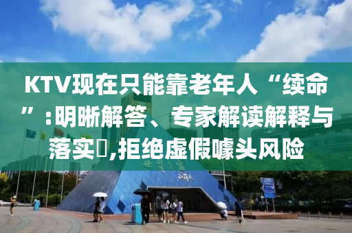 KTV現(xiàn)在只能靠老年人“續(xù)命”:明晰解答、專家解讀解釋與落實?,拒絕虛假噱頭風險