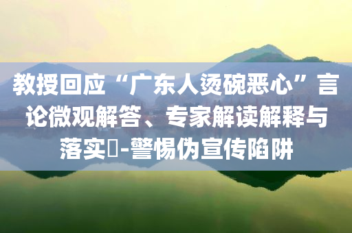 教授回應(yīng)“廣東人燙碗惡心”言論微觀解答、專家解讀解釋與落實(shí)?-警惕偽宣傳陷阱