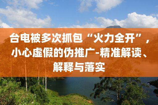 臺電被多次抓包“火力全開”,小心虛假的偽推廣-精準解讀、解釋與落實