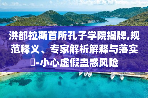 洪都拉斯首所孔子學(xué)院揭牌,規(guī)范釋義、專家解析解釋與落實(shí)?-小心虛假蠱惑風(fēng)險(xiǎn)
