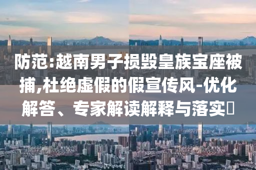 防范:越南男子損毀皇族寶座被捕,杜絕虛假的假宣傳風(fēng)-優(yōu)化解答、專(zhuān)家解讀解釋與落實(shí)?