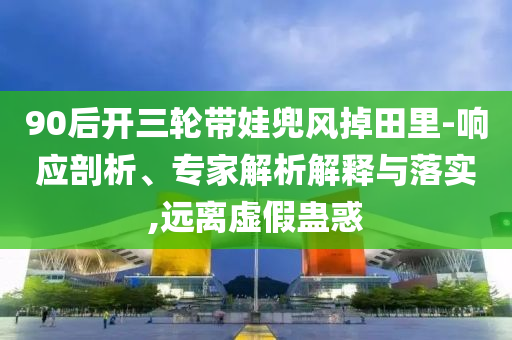 90后開三輪帶娃兜風(fēng)掉田里-響應(yīng)剖析、專家解析解釋與落實,遠(yuǎn)離虛假蠱惑