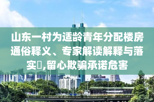 山東一村為適齡青年分配樓房通俗釋義、專家解讀解釋與落實(shí)?,留心欺騙承諾危害
