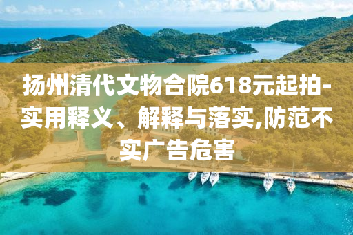 揚(yáng)州清代文物合院618元起拍-實(shí)用釋義、解釋與落實(shí),防范不實(shí)廣告危害