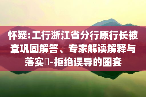 懷疑:工行浙江省分行原行長被查鞏固解答、專家解讀解釋與落實?-拒絕誤導的圈套