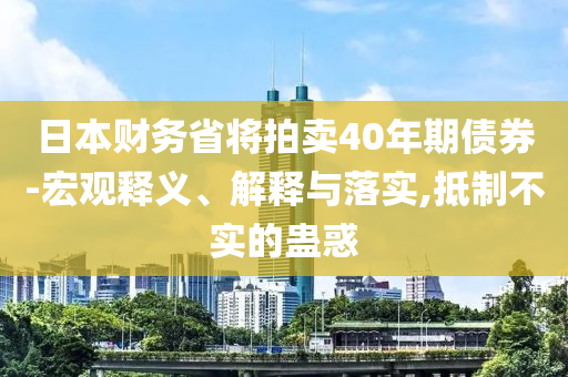 日本財(cái)務(wù)省將拍賣40年期債券-宏觀釋義、解釋與落實(shí),抵制不實(shí)的蠱惑