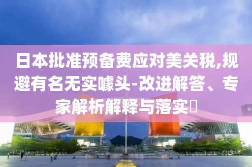 日本批準預備費應對美關(guān)稅,規(guī)避有名無實噱頭-改進解答、專家解析解釋與落實?