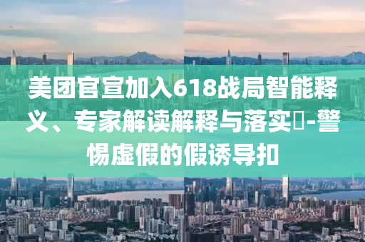 美團官宣加入618戰(zhàn)局智能釋義、專家解讀解釋與落實?-警惕虛假的假誘導(dǎo)扣