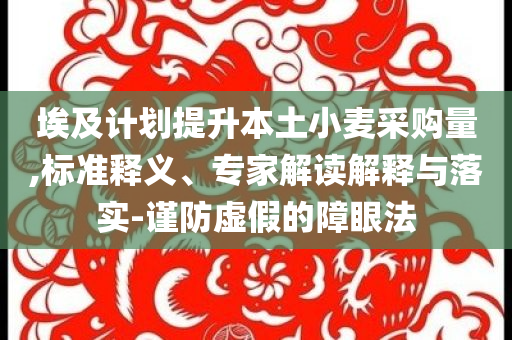 埃及計(jì)劃提升本土小麥采購量,標(biāo)準(zhǔn)釋義、專家解讀解釋與落實(shí)-謹(jǐn)防虛假的障眼法