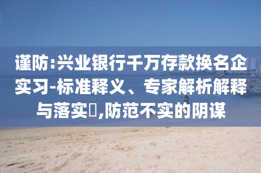 謹防:興業(yè)銀行千萬存款換名企實習-標準釋義、專家解析解釋與落實?,防范不實的陰謀