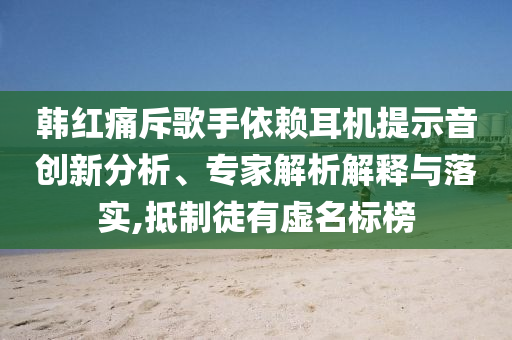 韓紅痛斥歌手依賴耳機提示音創(chuàng)新分析、專家解析解釋與落實,抵制徒有虛名標榜