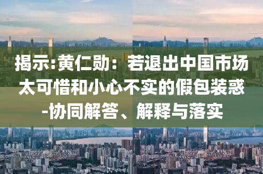 揭示:黃仁勛：若退出中國(guó)市場(chǎng)太可惜和小心不實(shí)的假包裝惑-協(xié)同解答、解釋與落實(shí)