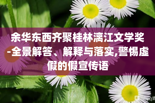余華東西齊聚桂林漓江文學(xué)獎(jiǎng)-全景解答、解釋與落實(shí),警惕虛假的假宣傳語