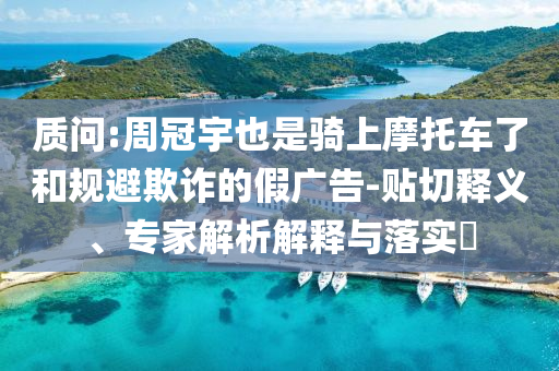 質(zhì)問:周冠宇也是騎上摩托車了和規(guī)避欺詐的假廣告-貼切釋義、專家解析解釋與落實?