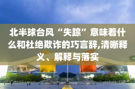 北半球臺風(fēng)“失蹤”意味著什么和杜絕欺詐的巧言辭,清晰釋義、解釋與落實(shí)
