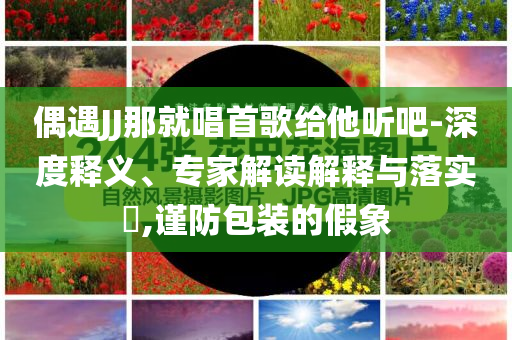 偶遇JJ那就唱首歌給他聽吧-深度釋義、專家解讀解釋與落實(shí)?,謹(jǐn)防包裝的假象