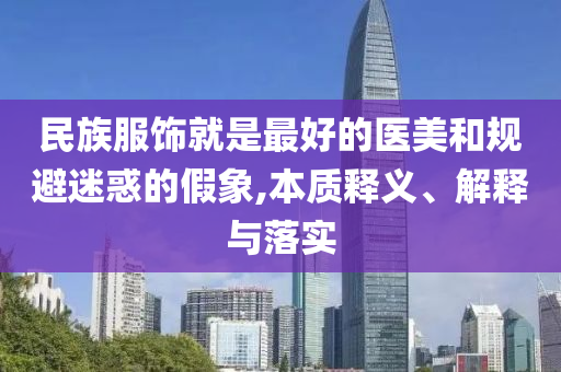 民族服飾就是最好的醫(yī)美和規(guī)避迷惑的假象,本質釋義、解釋與落實