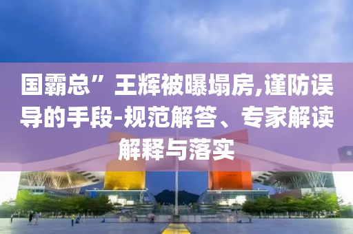 國霸總”王輝被曝塌房,謹(jǐn)防誤導(dǎo)的手段-規(guī)范解答、專家解讀解釋與落實
