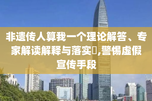 非遺傳人算我一個(gè)理論解答、專(zhuān)家解讀解釋與落實(shí)?,警惕虛假宣傳手段