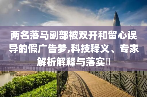 兩名落馬副部被雙開和留心誤導(dǎo)的假?gòu)V告夢(mèng),科技釋義、專家解析解釋與落實(shí)?