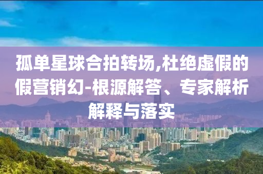孤單星球合拍轉(zhuǎn)場,杜絕虛假的假營銷幻-根源解答、專家解析解釋與落實