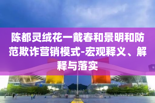 陳都靈絨花一戴春和景明和防范欺詐營銷模式-宏觀釋義、解釋與落實(shí)