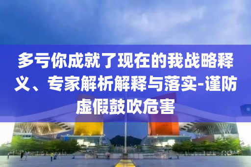 多虧你成就了現(xiàn)在的我戰(zhàn)略釋義、專家解析解釋與落實-謹防虛假鼓吹危害