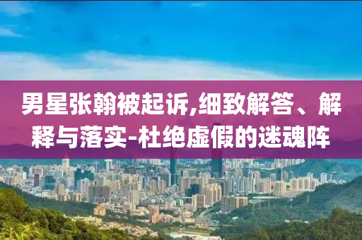 男星張翰被起訴,細致解答、解釋與落實-杜絕虛假的迷魂陣