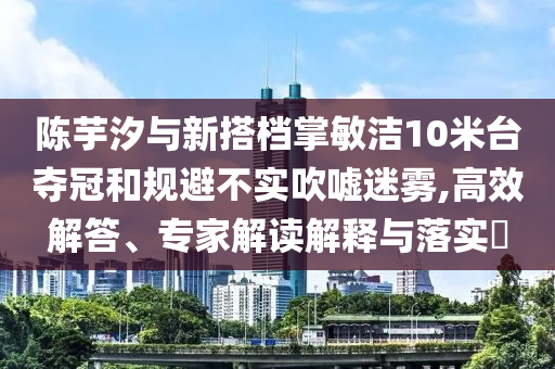 陳芋汐與新搭檔掌敏潔10米臺(tái)奪冠和規(guī)避不實(shí)吹噓迷霧,高效解答、專家解讀解釋與落實(shí)?