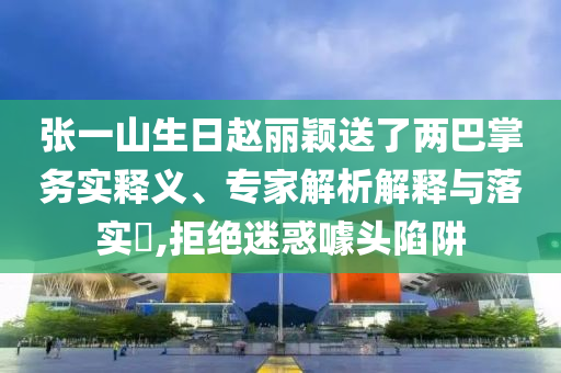 張一山生日趙麗穎送了兩巴掌務實釋義、專家解析解釋與落實?,拒絕迷惑噱頭陷阱