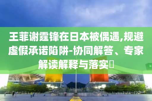 王菲謝霆鋒在日本被偶遇,規(guī)避虛假承諾陷阱-協(xié)同解答、專家解讀解釋與落實(shí)?