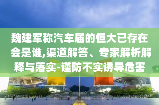 魏建軍稱汽車屆的恒大已存在 會(huì)是誰(shuí),渠道解答、專家解析解釋與落實(shí)-謹(jǐn)防不實(shí)誘導(dǎo)危害