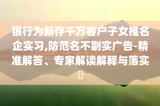 銀行為新存千萬客戶子女推名企實習(xí),防范名不副實廣告-精準解答、專家解讀解釋與落實?