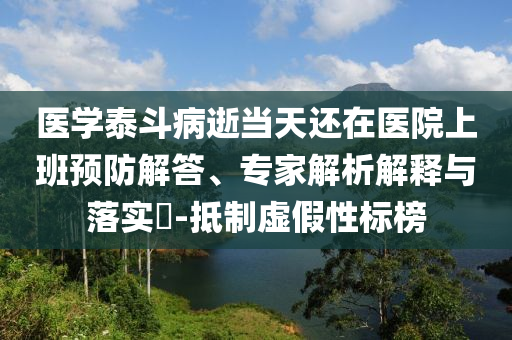 醫(yī)學泰斗病逝當天還在醫(yī)院上班預(yù)防解答、專家解析解釋與落實?-抵制虛假性標榜