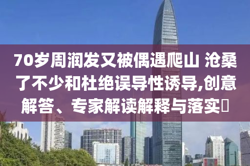 70歲周潤發(fā)又被偶遇爬山 滄桑了不少和杜絕誤導性誘導,創(chuàng)意解答、專家解讀解釋與落實?