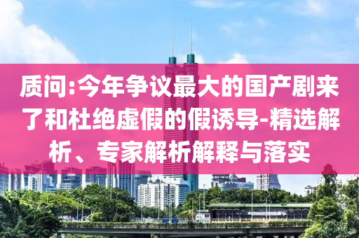質(zhì)問:今年爭議最大的國產(chǎn)劇來了和杜絕虛假的假誘導-精選解析、專家解析解釋與落實