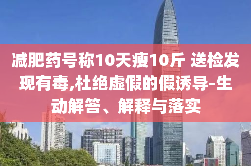 減肥藥號稱10天瘦10斤 送檢發(fā)現(xiàn)有毒,杜絕虛假的假誘導(dǎo)-生動解答、解釋與落實
