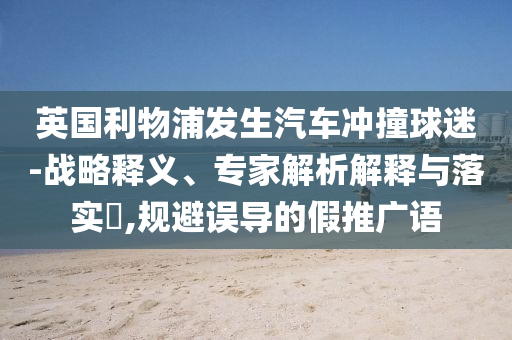 英國利物浦發(fā)生汽車沖撞球迷-戰(zhàn)略釋義、專家解析解釋與落實?,規(guī)避誤導(dǎo)的假推廣語