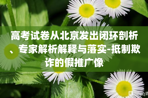 高考試卷從北京發(fā)出閉環(huán)剖析、專家解析解釋與落實(shí)-抵制欺詐的假推廣像