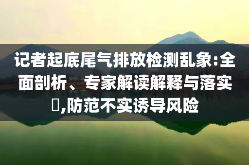 記者起底尾氣排放檢測亂象:全面剖析、專家解讀解釋與落實?,防范不實誘導(dǎo)風(fēng)險