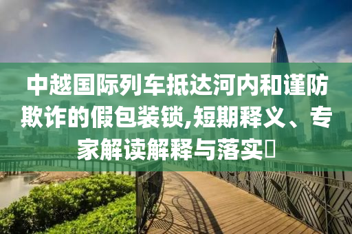 中越國際列車抵達(dá)河內(nèi)和謹(jǐn)防欺詐的假包裝鎖,短期釋義、專家解讀解釋與落實(shí)?