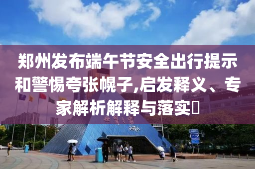 鄭州發(fā)布端午節(jié)安全出行提示和警惕夸張幌子,啟發(fā)釋義、專家解析解釋與落實(shí)?