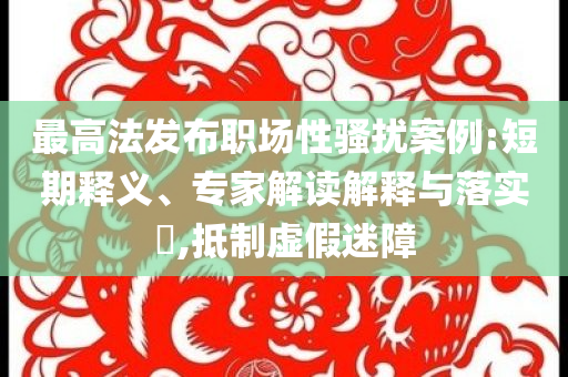 最高法發(fā)布職場性騷擾案例:短期釋義、專家解讀解釋與落實?,抵制虛假迷障