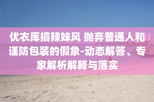 優(yōu)衣庫搞辣妹風 拋棄普通人和謹防包裝的假象-動態(tài)解答、專家解析解釋與落實