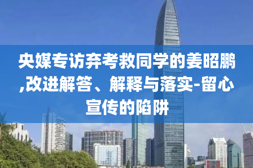 央媒專訪棄考救同學的姜昭鵬,改進解答、解釋與落實-留心宣傳的陷阱